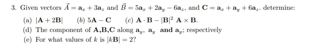 3. Given vectors A = a, + 3a̟ and B = 5a, + 2a,
6az, and C = a, + a, + 6az. determine:
(с) А В - |В? Ах В.
(a) |A + 2B|
(d) The component of A,B,C along a,, a, and a,; respectively
(e) For what values of k is |kB| = 2?
(b) 5А — С
