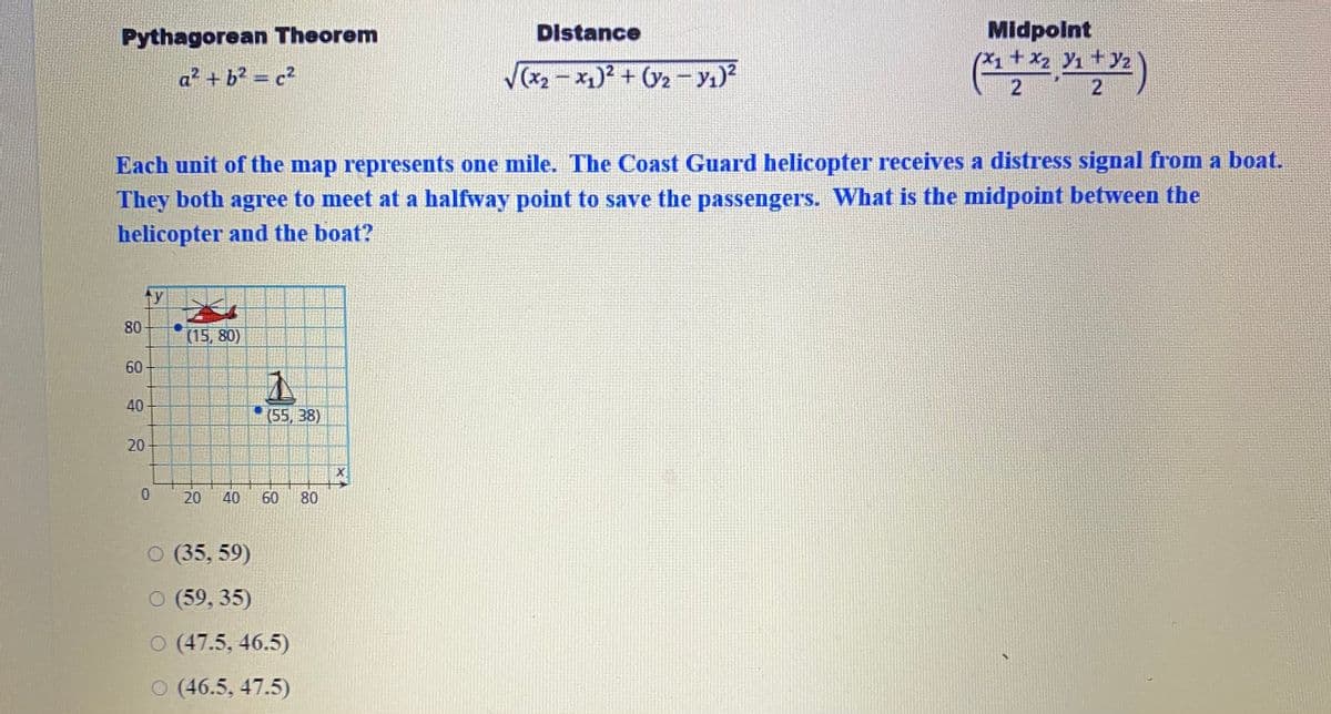 Midpolnt
(X1+x2 Y1 +z
Pythagorean Theorem
Distance
(x - x)2 + (2 -y1)²
(*)
a² + b? = c2
Each unit of the map represents one mile. The Coast Guard helicopter receives a distress signal from a boat.
They both agree to meet at a halfway point to save the passengers. What is the midpoint between the
helicopter and the boat?
ty
(15, 80)
60
40
(55, 38)
0.
20
40
60
80
O (35, 59)
O (59, 35)
O (47.5, 46.5)
O (46.5, 47.5)
80
20
