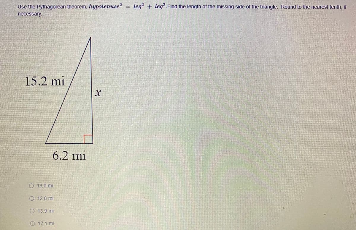 Use the Pythagorean theorem, hypotenuse?
leg + leg?.Find the length of the missing side of the triangle. Round to the nearest tenth, if
necessary.
15.2 mi
6.2 mi
13.0 mi
O 12.8 mi
O 13.9 mi
O 17.1 mi
