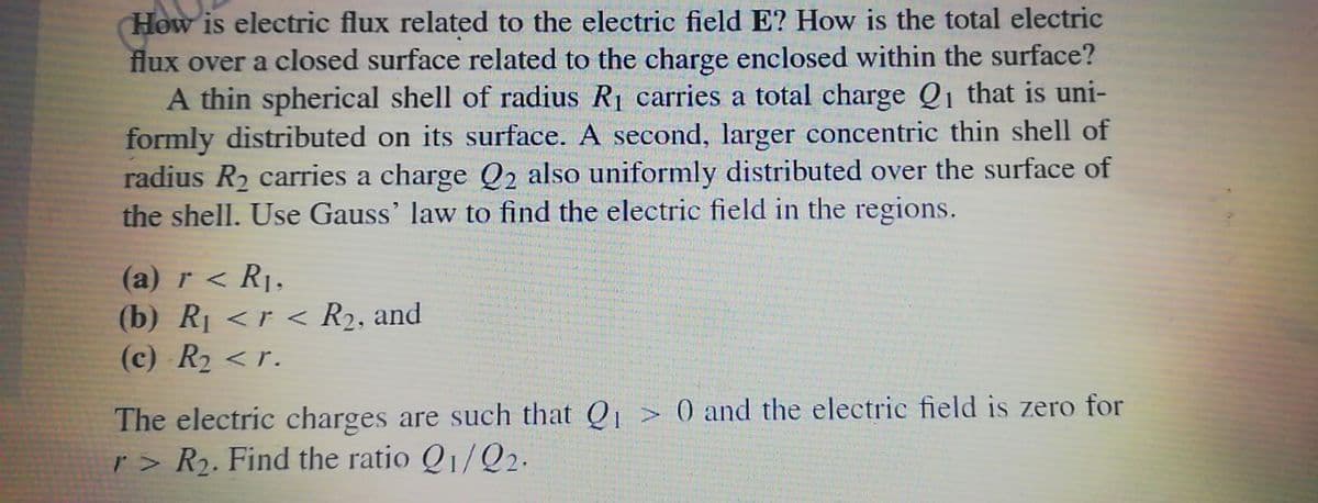 How is electric flux related to the electric field E? How is the total electric
flux over a closed surface related to the charge enclosed within the surface?
A thin spherical shell of radius R1 carries a total charge Q1 that is uni-
formly distributed on its surface. A second, larger concentric thin shell of
radius R2 carries a charge Q2 also uniformly distributed over the surface of
the shell. Use Gauss' law to find the electric field in the regions.
(a) r < Rj,
(b) Rị <r < R2, and
(c) R2 <r.
The electric charges are such that Q > 0 and the electric field is zero for
r> R2. Find the ratio Q1/Q2.
