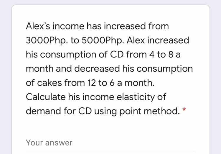 Alex's income has increased from
3000Php. to 5000Php. Alex increased
his consumption of CD from 4 to 8 a
month and decreased his consumption
of cakes from 12 to 6 a month.
Calculate his income elasticity of
demand for CD using point method. *
Your answer
