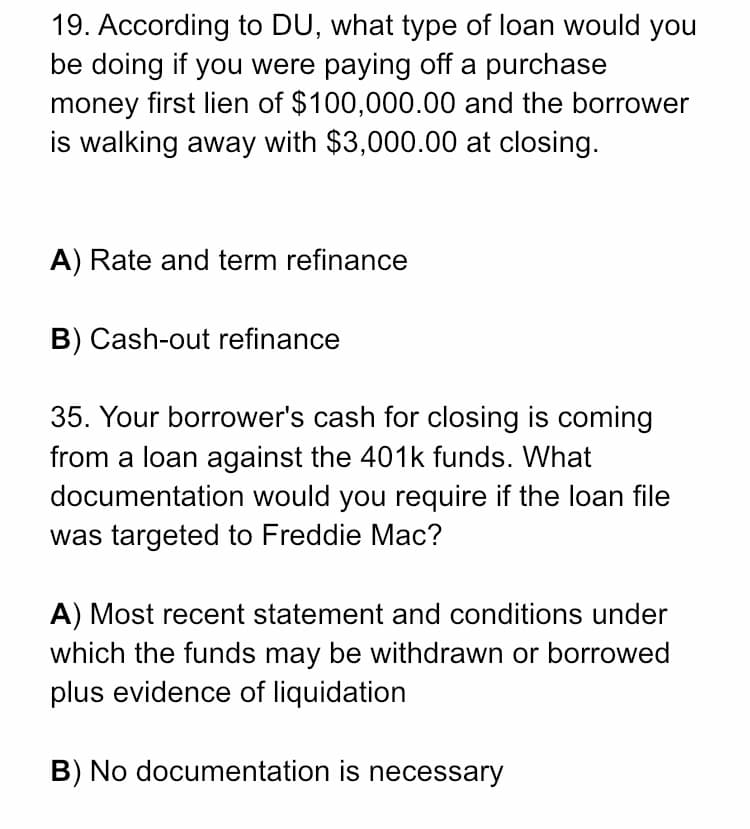 19. According to DU, what type of loan would you
be doing if you were paying off a purchase
money first lien of $100,000.00 and the borrower
is walking away with $3,000.00 at closing.
A) Rate and term refinance
B) Cash-out refinance
35. Your borrower's cash for closing is coming
from a loan against the 401k funds. What
documentation would you require if the loan file
was targeted to Freddie Mac?
A) Most recent statement and conditions under
which the funds may be withdrawn or borrowed
plus evidence of liquidation
B) No documentation is necessary
