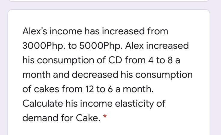 Alex's income has increased from
3000Php. to 5000Php. Alex increased
his consumption of CD from 4 to 8 a
month and decreased his consumption
of cakes from 12 to 6 a month.
Calculate his income elasticity of
demand for Cake.
