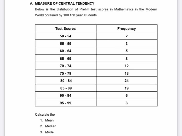 A. MEASURE OF CENTRAL TENDENCY
Below is the distribution of Prelim test scores in Mathematics in the Modern
World obtained by 100 first year students.
Test Scores
Frequency
50 - 54
55 - 59
3
60 - 64
5
65 - 69
8
70 - 74
12
75 - 79
18
80 - 84
24
85 - 89
19
90 - 94
6
95 - 99
3
Calculate the
1. Mean
2. Median
3. Mode
2.
