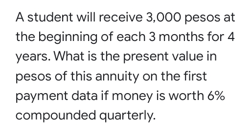 A student will receive 3,000 pesos at
the beginning of each 3 months for 4
years. What is the present value in
pesos of this annuity on the first
payment data if money is worth 6%
compounded quarterly.
