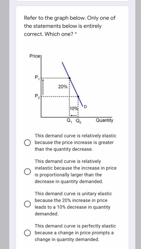Refer to the graph below. Only one of
the statements below is entirely
correct. Which one? *
Price
P.
20%
P2
Q, Q,
Quantity
This demand curve is relatively elastic
because the price increase is greater
than the quantity decrease.
This demand curve is relatively
inelastic because the increase in price
is proportionally larger than the
decrease in quantity demanded.
This demand curve is unitary elastic
because the 20% increase in price
leads to a 10% decrease in quantity
demanded.
is perfectly elastic
because a change in price prompts a
change in quantity demanded.
This demand curv
