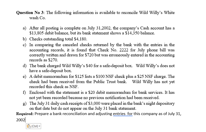 Question No 3: The following information is available to reconcile Wild Willy's White
wash Co.
a) After all posting is complete on July 31,2002, the company's Cash account has a
$13,805 debit balance, but its bank statement shows a $14,350 balance.
b) Checks outstanding total $4,180.
c) In comparing the canceled checks returned by the bank with the entries in the
accounting records, it is found that Check No. 2222 for July phone bill was
correctly written and drawn for $720 but was erroneously entered in the accounting
records as $270.
d) The bank charged Wild Willy's $40 for a safe-deposit box. Wild Willy's does not
have a safe-deposit box.
e) A debit memorandum for $125 lists a $100 NSF check plus a $25 NSF charge. The
check had been received from the Public Trust bank. Wild Willy has not yet
recorded this check as NSF.
f) Enclosed with the statement is a $20 debit memorandum for bank services. It has
not yet been recorded because no previous notification had been received.
g) The July 31 daily cash receipts of $3,000 were placed in the bank's night depository
on that date but do not appear on the July 31 bank statement.
Required: Prepare a bank reconciliation and adjusting entries for this company as of July 31,
2002|
(Ctrl) -

