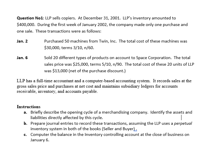 Question No1: LLP sells copiers. At December 31, 2001. LLP's inventory amounted to
$400,000. During the first week of January 2002, the company made only one purchase and
one sale. These transactions were as follows:
Purchased 50 machines from Twin, Inc. The total cost of these machines was
s was
Jan. 2
$30,000, terms 3/10, n/60.
Jan. 6
Sold 20 different types of products on account to Space Corporation. The total
sales price was $25,000, terms 5/10, n/90. The total cost of these 20 units of LLP
was $13,000 (net of the purchase discount.)
LLP has a full-time accountant and a computer-based accounting system. It records sales at the
gross sales price and purchases at net cost and maintains subsidiary ledgers for accounts
receivable, inventory, and accounts payable.
Instructions
a. Briefly describe the opening cycle of a merchandising company. Identify the assets and
liabilities directly affected by this cycle.
b. Prepare journal entries to record these transactions, assuming the LLP uses a perpetual
inventory system in both of the books (Seller and Buyer).
c. Computer the balance in the Inventory controlling account at the close of business on
January 6.
