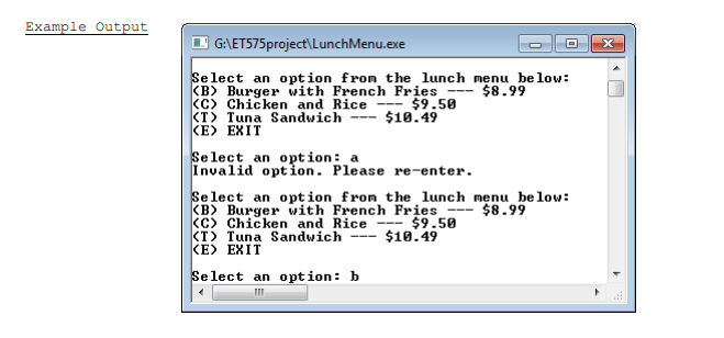 Example Output
| G:\ETS75project\LunchMenu.exe
Select an opt ion_from the lunch menu be low:
(B) Burger with French Fries
(C) Chicken and Rice -- $9.50
(T> Tuna Sandwich
KE> EXIT
$8.99
$10.49
Select an option: a
Invalid option. Please re-enter.
Se lect an opt ion_fron the lunch menu be low:
KB) Burger with French Fries --- $8.99
(c) Chicken and Rice --- $9.50
KT> Tuna Sandwich
KE> EXIT
$10.49
Select an option: b
