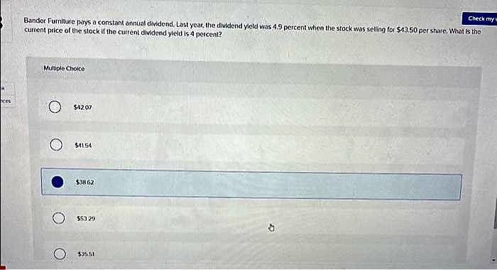 ces
Check my w
Bandor Furniture pays a constant annual dividend. Last year, the dividend yield was 4.9 percent when the stock was selling for $43.50 per share. What is the
current price of the stock if the current dividend yield is 4 percent?
Multiple Choice
$42.07
beespon
$4154
$38.62
$5329
$35.51