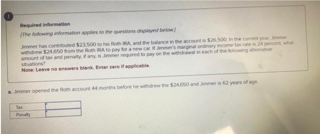 Required information
[The following information applies to the questions displayed below]
Jimmer has contributed $23,500 to his Roth IRA, and the balance in the account is $26,500, In the current year, Jimmer
withdrew $24,650 from the Roth IRA to pay for a new car. If Jimmer's marginal ordinary income tax rate is 24 percent, what
amount of tax and penalty, if any, is Jimmer required to pay on the withdrawal in each of the following alternative
situations?
Note: Leave no answers blank. Enter zero if applicable.
a. Jimmer opened the Roth account 44 months before he withdrew the $24,650 and Jimmer is 62 years of age.
Tax
Penalty