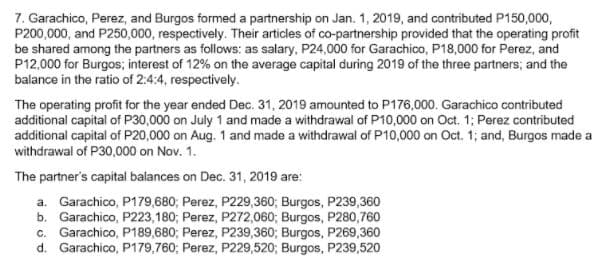 7. Garachico, Perez, and Burgos formed a partnership on Jan. 1, 2019, and contributed P150,000,
P200,000, and P250,000, respectively. Their articles of co-partnership provided that the operating profit
be shared among the partners as follows: as salary, P24,000 for Garachico, P18,000 for Perez, and
P12,000 for Burgos; interest of 12% on the average capital during 2019 of the three partners; and the
balance in the ratio of 2:4:4, respectively.
The operating profit for the year ended Dec. 31, 2019 amounted to P176,000. Garachico contributed
additional capital of P30,000 on July 1 and made a withdrawal of P10,000 on Oct. 1; Perez contributed
additional capital of P20,000 on Aug. 1 and made a withdrawal of P10,000 on Oct. 1; and, Burgos made a
withdrawal of P30,000 on Nov. 1.
The partner's capital balances on Dec. 31, 2019 are:
a. Garachico, P179,680; Perez, P229,360; Burgos, P239,360
b. Garachico, P223,180; Perez, P272,060; Burgos, P280,760
c. Garachico, P189,680; Perez, P239,360; Burgos, P269,360
d. Garachico, P179,760; Perez, P229,520; Burgos, P239,520
