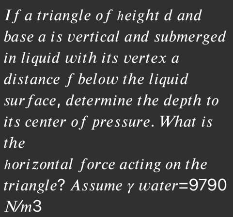 If a triangle of height d and
base a is vertical and submerged
in liquid with its vertex a
distance f below the liquid
sur face, determine the depth to
its center of pressure. What is
the
horizontal force acting on the
triangle? Assume y water=9790
N/m3

