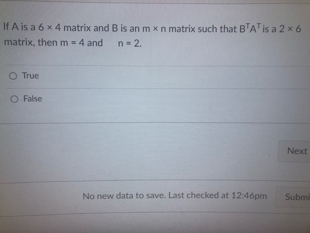 If A is a 6 x 4 matrix and B is an m x n matrix such that B'ATIS a 2 x 6
matrix, then m = 4 and
n = 2.
O True
O False
Next
No new data to save. Last checked at 12:46pm
Submi
