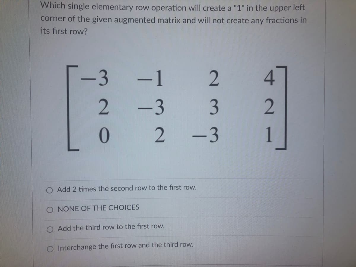 Which single elementary row operation will create a "1" in the upper left
corner of the given augmented matrix and will not create any fractions in
its first row?
3
-1
2
4.
-3
2
-3
O Add 2 times the second row to the first row.
O NONE OF THE CHOICES
O Add the third row to the first row.
O Interchange the first row and the third row.
