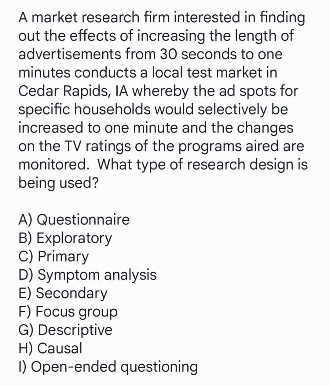 A market research firm interested in finding
out the effects of increasing the length of
advertisements from 30 seconds to one
minutes conducts a local test market in
Cedar Rapids, lA whereby the ad spots for
specific households would selectively be
increased to one minute and the changes
on the TV ratings of the programs aired are
monitored. What type of research design is
being used?
A) Questionnaire
B) Exploratory
C) Primary
D) Symptom analysis
E) Secondary
F) Focus group
G) Descriptive
H) Causal
I) Open-ended questioning
