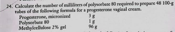 24. Calculate the number of milliliters of polysorbate 80 required to prepare 48 100-g
tubes of the following formula for a progesterone vaginal cream.
Progesterone, micronized
Polysorbate 80
Methylcellulose 2% gel
3 g
1g
96 g