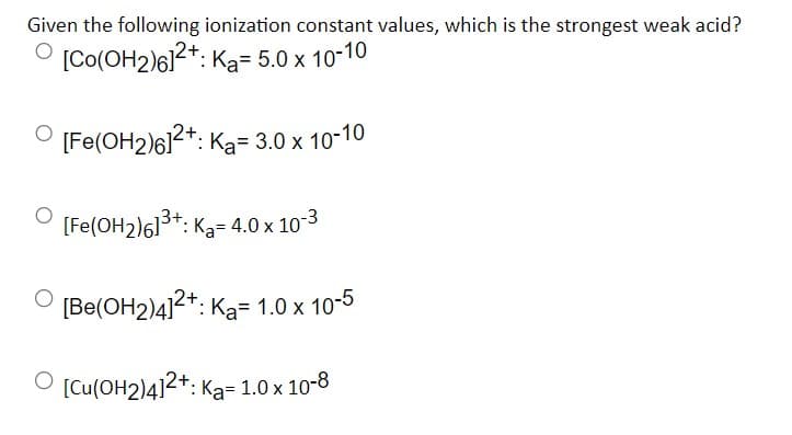 Given the following ionization constant values, which is the strongest weak acid?
[Co(OH2)61²+:
Ka= 5.0 x 10-10
[Fe(OH2)6]2+: K₂= 3.0 x 10-10
[Fe(OH₂)6]³+: K₂= 4.0 x 10-3
[Be(OH2)4]2+: K₂= 1.0 x 10-5
[Cu(OH2)4]2+: Ka= 1.0 x 10-8