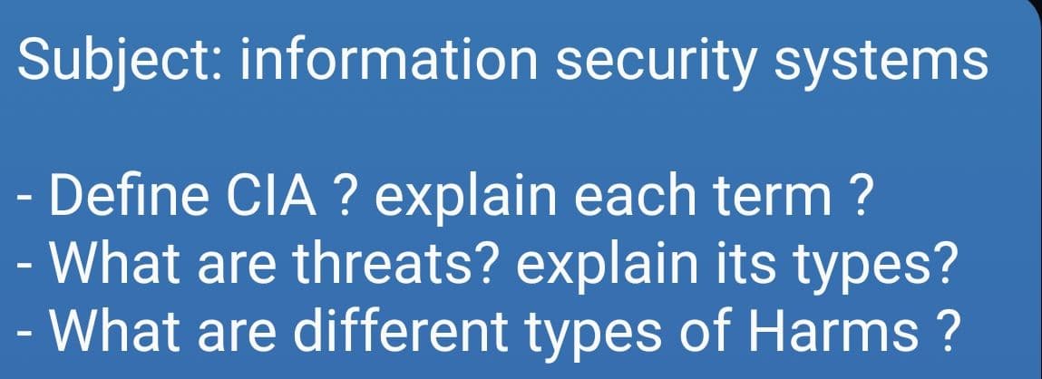 Subject: information security systems
- Define CIA ? explain each term ?
What are threats? explain its types?
- What are different types of Harms ?
