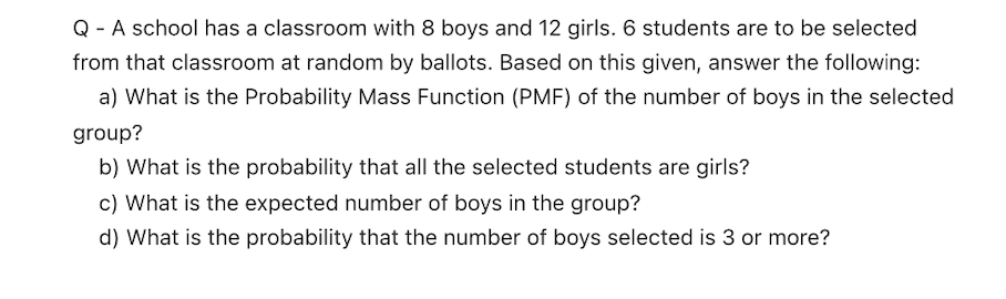 Q - A school has a classroom with 8 boys and 12 girls. 6 students are to be selected
from that classroom at random by ballots. Based on this given, answer the following:
a) What is the Probability Mass Function (PMF) of the number of boys in the selected
group?
b) What is the probability that all the selected students are girls?
c) What is the expected number of boys in the group?
d) What is the probability that the number of boys selected is 3 or more?
