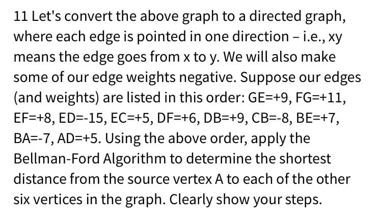 11 Let's convert the above graph to a directed graph,
where each edge is pointed in one direction - i.e., xy
means the edge goes from x to y. We will also make
some of our edge weights negative. Suppose our edges
(and weights) are listed in this order: GE=+9, FG=+11,
EF=+8, ED=-15, EC=+5, DF=+6, DB=+9, CB=-8, BE=+7,
BA=-7, AD=+5. Using the above order, apply the
Bellman-Ford Algorithm to determine the shortest
distance from the source vertex A to each of the other
six vertices in the graph. Clearly show your steps.
