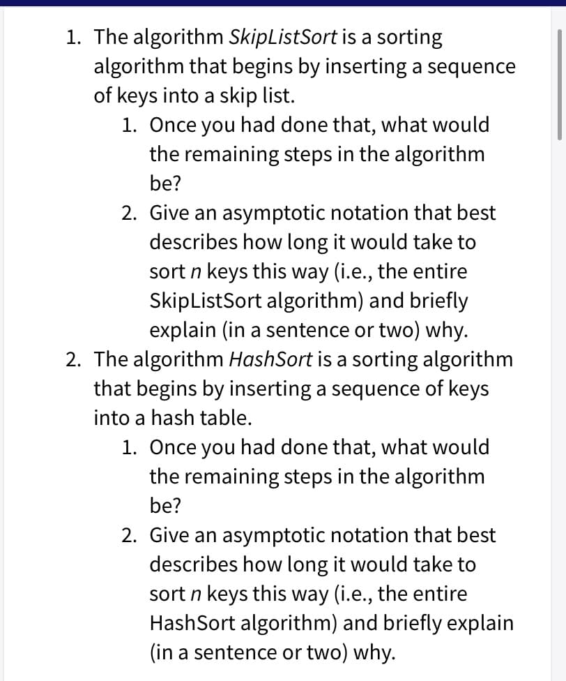 1. The algorithm SkipListSort is a sorting
algorithm that begins by inserting a sequence
of keys into a skip list.
1. Once you had done that, what would
the remaining steps in the algorithm
be?
2. Give an asymptotic notation that best
describes how long it would take to
sort n keys this way (i.e., the entire
SkipListSort algorithm) and briefly
explain (in a sentence or two) why.
2. The algorithm HashSort is a sorting algorithm
that begins by inserting a sequence of keys
into a hash table.
1. Once you had done that, what would
the remaining steps in the algorithm
be?
2. Give an asymptotic notation that best
describes how long it would take to
sort n keys this way (i.e., the entire
HashSort algorithm) and briefly explain
(in a sentence or two) why.
