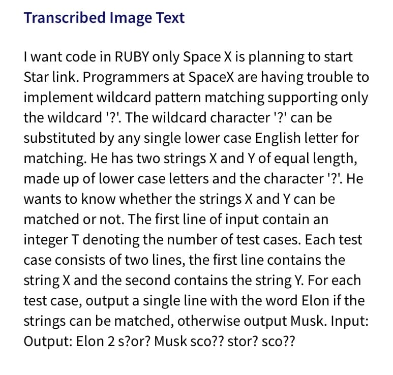 Transcribed Image Text
I want code in RUBY only Space X is planning to start
Star link. Programmers at SpaceX are having trouble to
implement wildcard pattern matching supporting only
the wildcard '?'. The wildcard character '?' can be
substituted by any single lower case English letter for
matching. He has two strings X and Y of equal length,
made up of lower case letters and the character '?'. He
wants to know whether the strings X and Y can be
matched or not. The first line of input contain an
integer T denoting the number of test cases. Each test
case consists of two lines, the first line contains the
string X and the second contains the string Y. For each
test case, output a single line with the word Elon if the
strings can be matched, otherwise output Musk. Input:
Output: Elon 2 s?or? Musk sco?? stor? sco??
