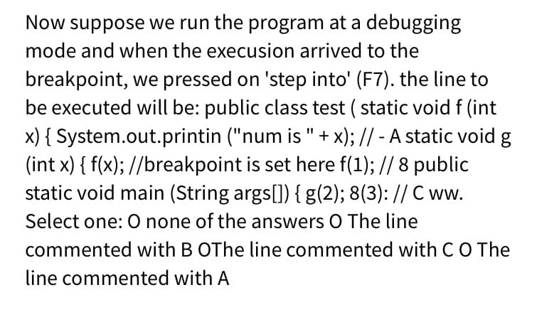Now suppose we run the program at a debugging
mode and when the execusion arrived to the
breakpoint, we pressed on 'step into' (F7). the line to
be executed will be: public class test ( static void f (int
x) { System.out.printin ("num is "+ x); // - A static void g
(int x) { f(x); //breakpoint is set here f(1); // 8 public
static void main (String args[]) { g(2); 8(3): // C ww.
Select one: O none of the answers O The line
commented with B OThe line commented with CO The
line commented with A
