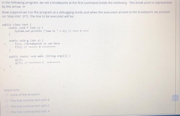 In the following program, we set a breakpoint at the first command inside the method g. This break point is represented
by the arrow >
Now suppose we run the program at a debugging mode and when the execusion arrived to the breakpoint, we pressed
on 'step into' (F7). the line to be executed will be:
public class test (
static void f (int x) (
System.out. printin ("num is
+ x); // A
static void g (int x) (
f(x); //breakpoint is set here
f(1); // - B
public static void main (String args[]) {
g(2);
B(3); // C
Select one:
O none of the answers
O The line commented with B
O The line commented with C
O The line commented with A

