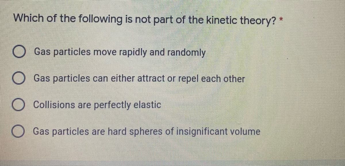 Which of the following is not part of the kinetic theory? *
O Gas particles move rapidly and randomly
Gas particles can either attract or repel each other
Collisions are perfectly elastic
Gas particles are hard spheres of insignificant volume
