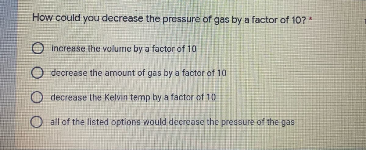 How could you decrease the pressure of gas by a factor of 10? *
O increase the volume by a factor of 10
decrease the amount of gas by a factor of 10
decrease the Kelvin temp by a factor of 10
all of the listed options would decrease the pressure of the gas
