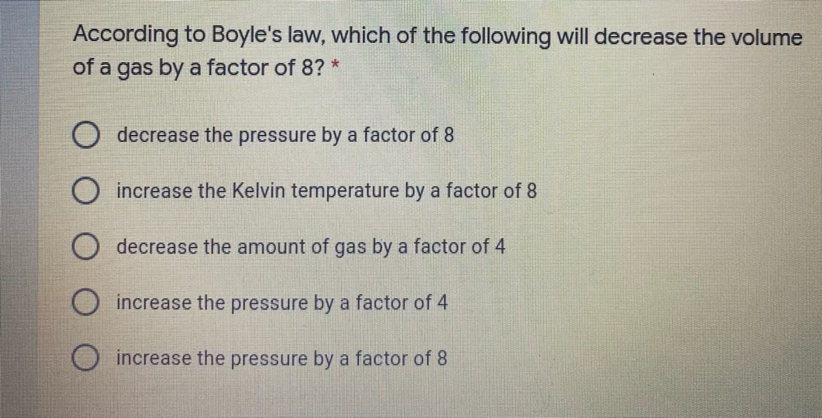 According to Boyle's law, which of the following will decrease the volume
of a gas by a factor of 8? *
O decrease the pressure by a factor of 8
O increase the Kelvin temperature by a factor of 8
O decrease the amount of gas by a factor of 4
increase the pressure by a factor of 4
Oincrease the pressure by a factor of 8
