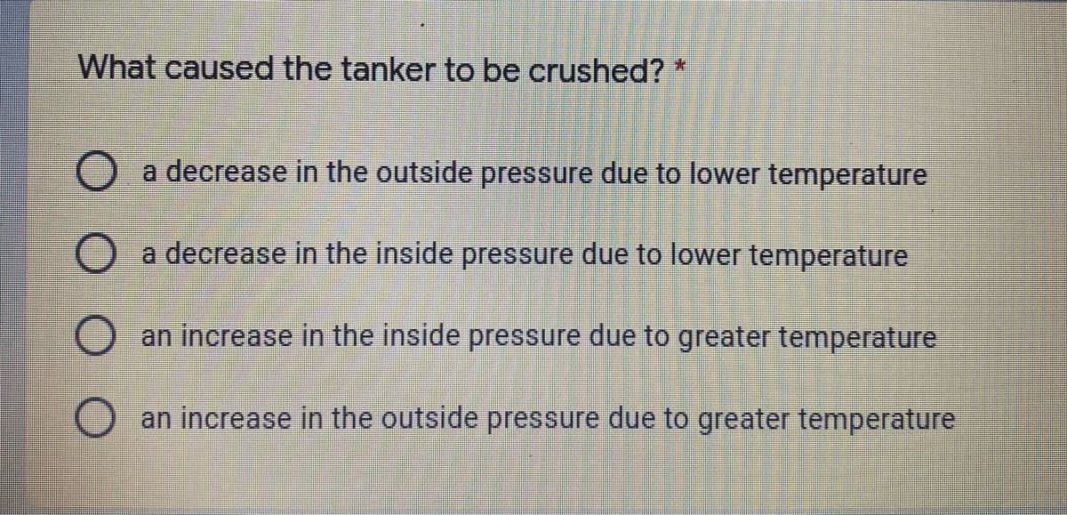 What caused the tanker to be crushed?
a decrease in the outside pressure due to lower temperature
O a decrease in the inside pressure due to lower temperature
an increase in the inside pressure due to greater temperature
an increase in the outside pressure due to greater temperature
