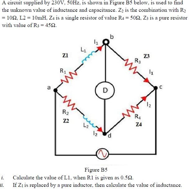 A circuit supplied by 230V, 50HZ, is shown in Figure B5 below, is used to find
the unknown value of inductance and capacitance. Zz is the combination with R2
= 102, L2 = 10mH, Z4 is a single resistor of value R4 = 5052, Zz is a pure resistor
with value of R3 = 452.
b
L1
Z3
R3
zi
R1
a
D
12
R2
R4
Z2
Z4
L2
12
Figure B5
Calculate the value of L1, when R1 is given as 0.52.
i.
ii.
If Zı is replaced by a pure inductor, then calculate the value of inductance.
