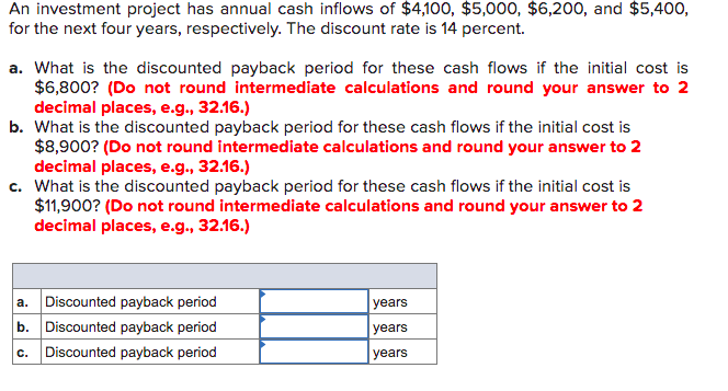 An investment project has annual cash inflows of $4,100, $5,000, $6,200, and $5,400,
for the next four years, respectively. The discount rate is 14 percent.
a. What is the discounted payback period for these cash flows if the initial cost is
$6,800? (Do not round intermediate calculations and round your answer to 2
decimal places, e.g., 32.16.)
b. What is the discounted payback period for these cash flows if the initial cost is
$8,900? (Do not round intermediate calculations and round your answer to 2
decimal places, e.g., 32.16.)
c. What is the discounted payback period for these cash flows if the initial cost is
$11,900? (Do not round intermediate calculations and round your answer to 2
decimal places, e.g., 32.16.)
a. Discounted payback period
b. Discounted payback period
years
years
Discounted payback period
years
C.
