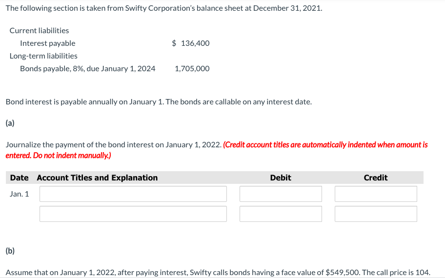The following section is taken from Swifty Corporation's balance sheet at December 31, 2021.
Current liabilities
Interest payable
$ 136,400
Long-term liabilities
Bonds payable, 8%, due January 1, 2024
1,705,000
Bond interest is payable annually on January 1. The bonds are callable on any interest date.
(a)
Journalize the payment of the bond interest on January 1, 2022. (Credit account titles are automatically indented when amount is
entered. Do not indent manually.)
Date Account Titles and Explanation
Debit
Credit
Jan. 1
(b)
Assume that on January 1, 2022, after paying interest, Swifty calls bonds having a face value of $549,500. The call price is 104.
