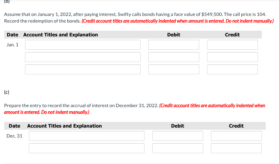 Assume that on January 1, 2022, after paying interest, Swifty calls bonds having a face value of $549,500. The call price is 104.
Record the redemption of the bonds. (Credit account titles are automatically indented when amount is entered. Do not indent manually.)
Date Account Titles and Explanation
Debit
Credit
Jan. 1
(c)
Prepare the entry to record the accrual of interest on December 31, 2022. (Credit account titles are automatically indented when
amount is entered. Do not indent manually.)
Date
Account Titles and Explanation
Debit
Credit
Dec. 31
