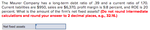 The Maurer Company has a long-term debt ratio of .39 and a current ratio of 1.70.
Current liabilities are $950, sales are $6,370, profit margin is 9.8 percent, and ROE is 20
percent. What is the amount of the firm's net fixed assets? (Do not round intermediate
calculations and round your answer to 2 decimal places, e.g., 32.16.)
Net fixed assets
