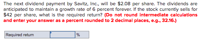 The next dividend payment by Savitz, Inc., will be $2.08 per share. The dividends are
anticipated to maintain a growth rate of 6 percent forever. If the stock currently sells for
$42 per share, what is the required return? (Do not round intermediate calculations
and enter your answer as a percent rounded to 2 decimal places, e.g., 32.16.)
Required return
%
