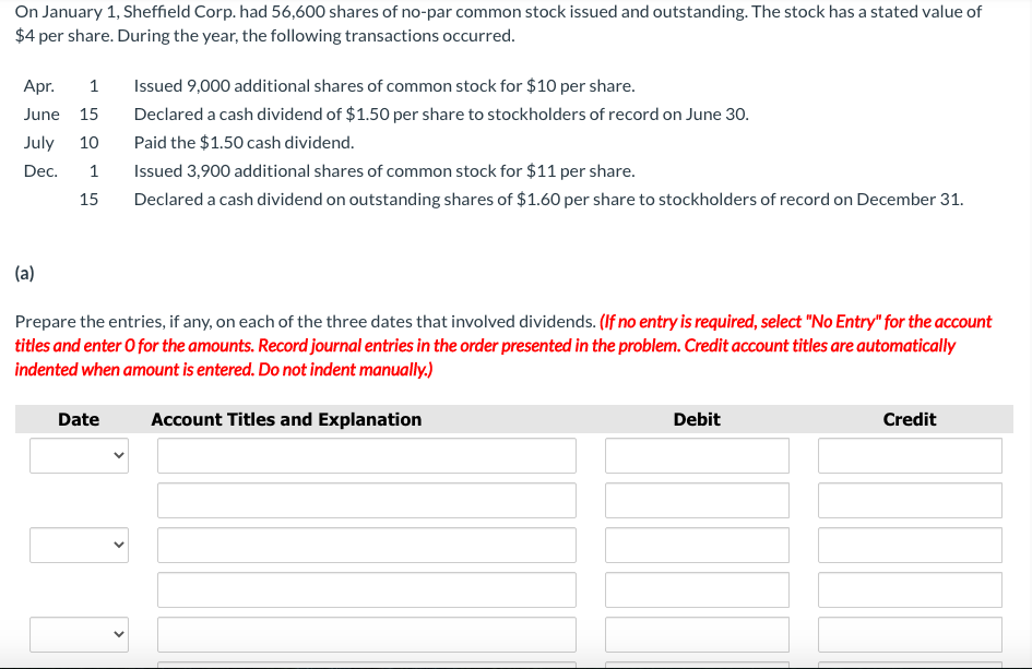 On January 1, Sheffield Corp. had 56,600 shares of no-par common stock issued and outstanding. The stock has a stated value of
$4 per share. During the year, the following transactions occurred.
Apr.
1
Issued 9,000 additional shares of common stock for $10 per share.
June 15
Declared a cash dividend of $1.50 per share to stockholders of record on June 30.
July
10
Paid the $1.50 cash dividend.
Dec.
Issued 3,900 additional shares of common stock for $11 per share.
15
Declared a cash dividend on outstanding shares of $1.60 per share to stockholders of record on December 31.
(a)
Prepare the entries, if any, on each of the three dates that involved dividends. (If no entry is required, select "No Entry" for the account
titles and enter O for the amounts. Record journal entries in the order presented in the problem. Credit account titles are automatically
indented when amount is entered. Do not indent manually.)
Date
Account Titles and Explanation
Debit
Credit
>
