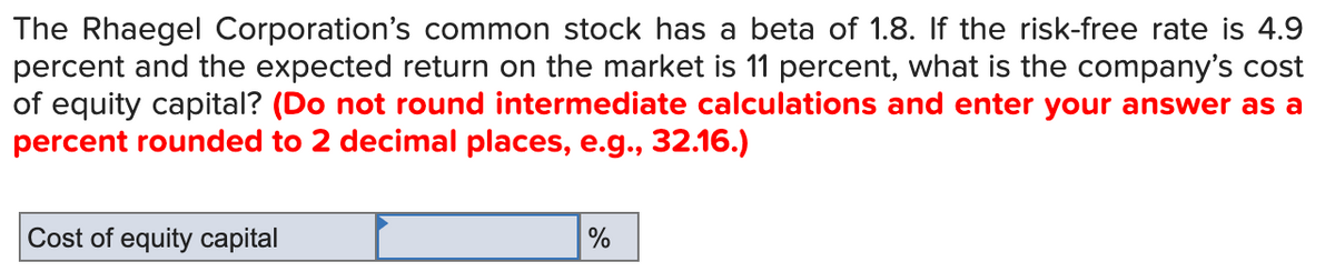 The Rhaegel Corporation's common stock has a beta of 1.8. If the risk-free rate is 4.9
percent and the expected return on the market is 11 percent, what is the company's cost
of equity capital? (Do not round intermediate calculations and enter your answer as a
percent rounded to 2 decimal places, e.g., 32.16.)
Cost of equity capital
%
