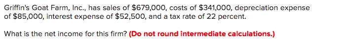 Griffin's Goat Farm, Inc., has sales of $679,000, costs of $341,000, depreciation expense
of $85,000, interest expense of $52,500, and a tax rate of 22 percent.
What is the net income for this firm? (Do not round intermediate calculations.)
