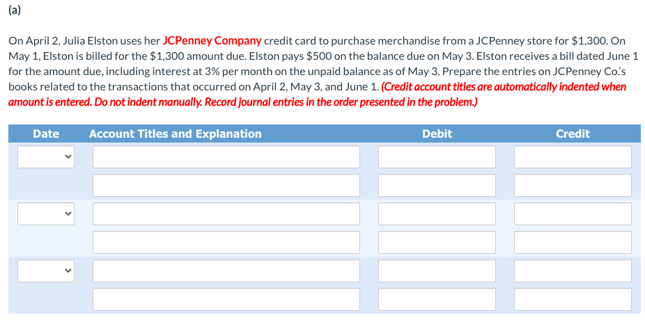 (a)
On April 2, Julia Elston uses her JCPenney Company credit card to purchase merchandise from a JCPenney store for $1,300. On
May 1, Elston is billed for the $1,300 amount due. Elston pays $500 on the balance due on May 3. Elston receives a bill dated June 1
for the amount due, including interest at 3% per month on the unpaid balance as of May 3. Prepare the entries on JCPenney Co's
books related to the transactions that occurred on April 2, May 3, and June 1. (Credit account titles are automatically indented when
amount is entered. Do not indent manually. Record journal entries in the order presented in the problem.)
Date
Account Titles and Explanation
Debit
Credit
