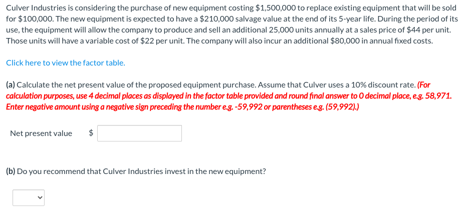 Culver Industries is considering the purchase of new equipment costing $1,500,000 to replace existing equipment that will be sold
for $100,000. The new equipment is expected to have a $210,000 salvage value at the end of its 5-year life. During the period of its
use, the equipment will allow the company to produce and sell an additional 25,000 units annually at a sales price of $44 per unit.
Those units will have a variable cost of $22 per unit. The company will also incur an additional $80,000 in annual fixed costs.
Click here to view the factor table.
(a) Calculate the net present value of the proposed equipment purchase. Assume that Culver uses a 10% discount rate. (For
calculation purposes, use 4 decimal places as displayed in the factor table provided and round final answer to O decimal place, e.g. 58,971.
Enter negative amount using a negative sign preceding the number e.g. -59,992 or parentheses e.g. (59,992).)
Net present value
$
(b) Do you recommend that Culver Industries invest in the new equipment?
