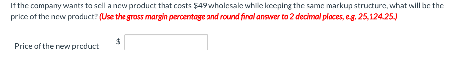 If the company wants to sell a new product that costs $49 wholesale while keeping the same markup structure, what will be the
price of the new product? (Use the gross margin percentage and round final answer to 2 decimal places, e.g. 25,124.25.)
Price of the new product
%24
