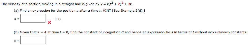 The velocity of a particle moving in a straight line is given by v = t(t + 2)2 + 3t.
(a) Find an expression for the position s after a time t. HINT [See Example 2(d).]
(b) Given that s = 4 at time t = 0, find the constant of integration C and hence an expression for s in terms of t without any unknown constants.
