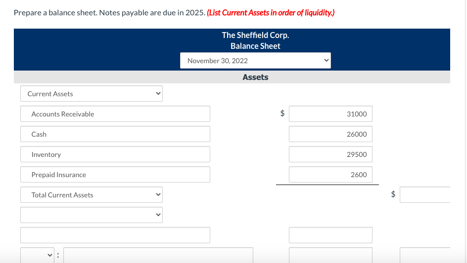 Prepare a balance sheet. Notes payable are due in 2025. (List Current Assets in order of liquidity.)
The Sheffield Corp.
Balance Sheet
November 30, 2022
Assets
Current Assets
Accounts Receivable
$
31000
Cash
26000
Inventory
29500
Prepaid Insurance
2600
Total Current Assets
%24
%24
>
>

