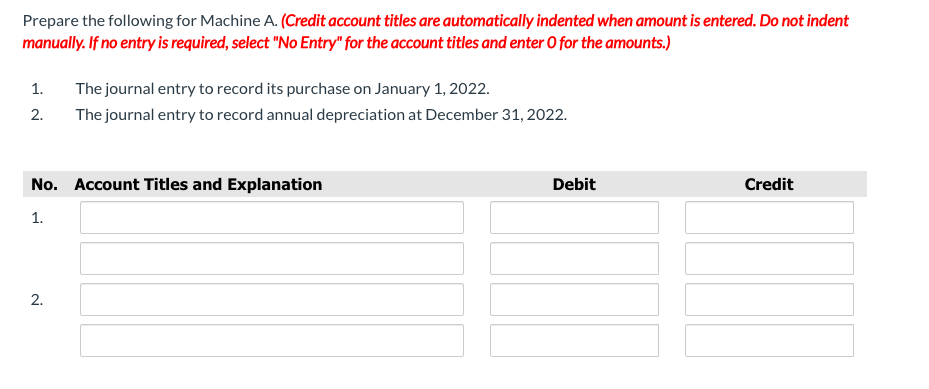 Prepare the following for Machine A. (Credit account titles are automatically indented when amount is entered. Do not indent
manually. If no entry is required, select "No Entry" for the account titles and enter O for the amounts.)
1.
The journal entry to record its purchase on January 1, 2022.
2.
The journal entry to record annual depreciation at December 31, 2022.
No. Account Titles and Explanation
Debit
Credit
1.
2.
