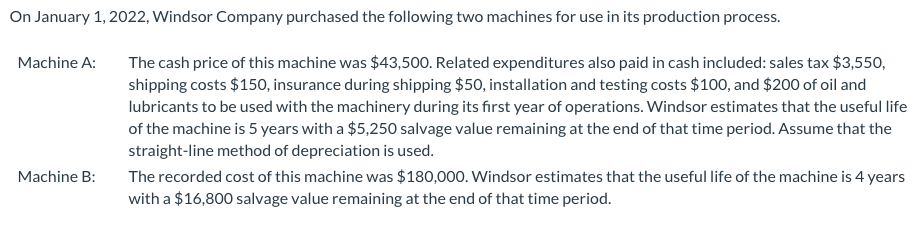 On January 1, 2022, Windsor Company purchased the following two machines for use in its production process.
The cash price of this machine was $43,500. Related expenditures also paid in cash included: sales tax $3,550,
shipping costs $150, insurance during shipping $50, installation and testing costs $100, and $200 of oil and
Machine A:
lubricants to be used with the machinery during its first year of operations. Windsor estimates that the useful life
of the machine is 5 years with a $5,250 salvage value remaining at the end of that time period. Assume that the
straight-line method of depreciation is used.
The recorded cost of this machine was $180,000. Windsor estimates that the useful life of the machine is 4 years
with a $16,800 salvage value remaining at the end of that time period.
Machine B:
