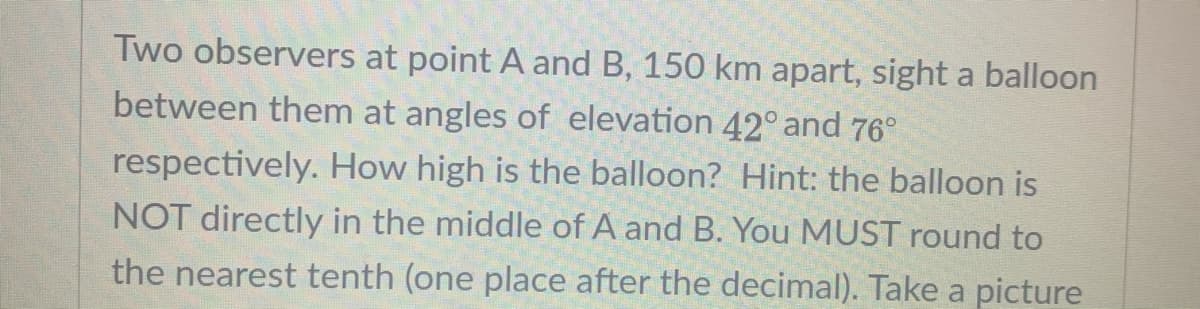 Two observers at point A and B, 150 km apart, sight a balloon
between them at angles of elevation 42° and 76°
respectively. How high is the balloon? Hint: the balloon is
NOT directly in the middle of A and B. You MUST round to
the nearest tenth (one place after the decimal). Take a picture
